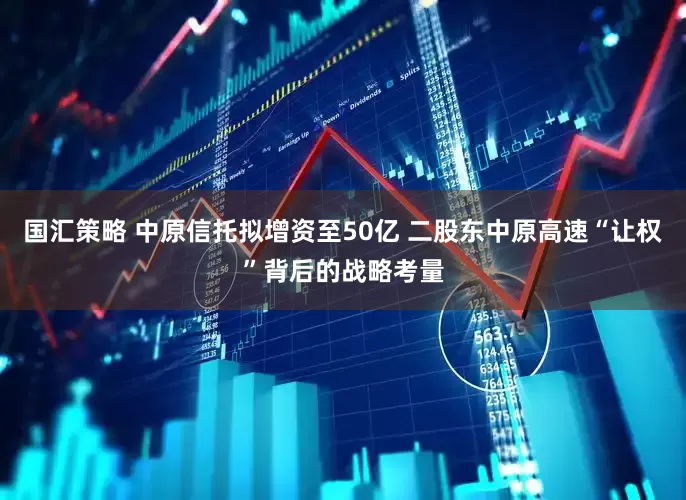 国汇策略 中原信托拟增资至50亿 二股东中原高速“让权”背后的战略考量
