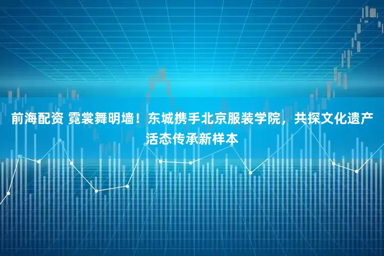 前海配资 霓裳舞明墙！东城携手北京服装学院，共探文化遗产活态传承新样本