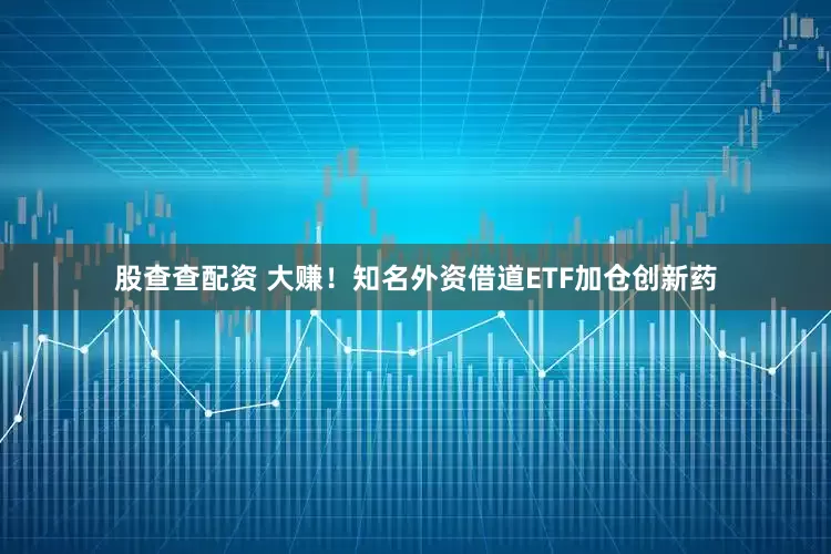 股查查配资 大赚！知名外资借道ETF加仓创新药