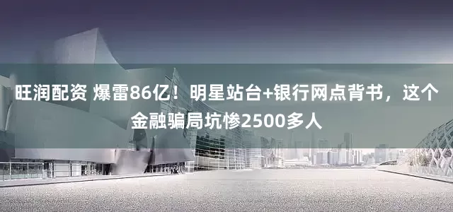 旺润配资 爆雷86亿！明星站台+银行网点背书，这个金融骗局坑惨2500多人