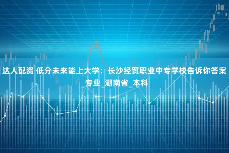 达人配资 低分未来能上大学：长沙经贸职业中专学校告诉你答案_专业_湖南省_本科