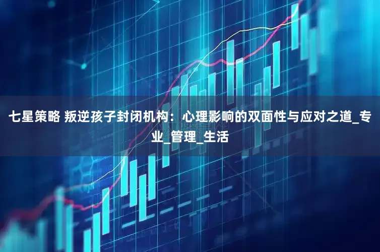 七星策略 叛逆孩子封闭机构：心理影响的双面性与应对之道_专业_管理_生活