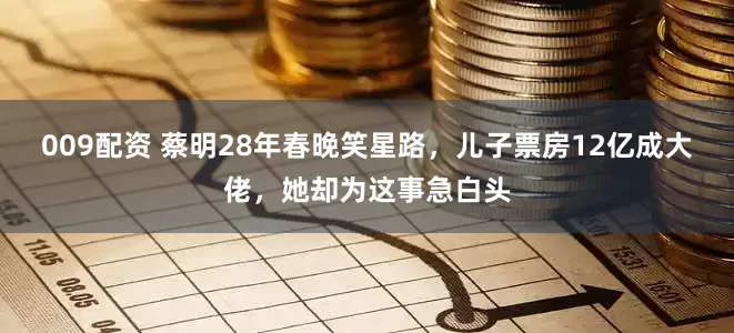 009配资 蔡明28年春晚笑星路，儿子票房12亿成大佬，她却为这事急白头