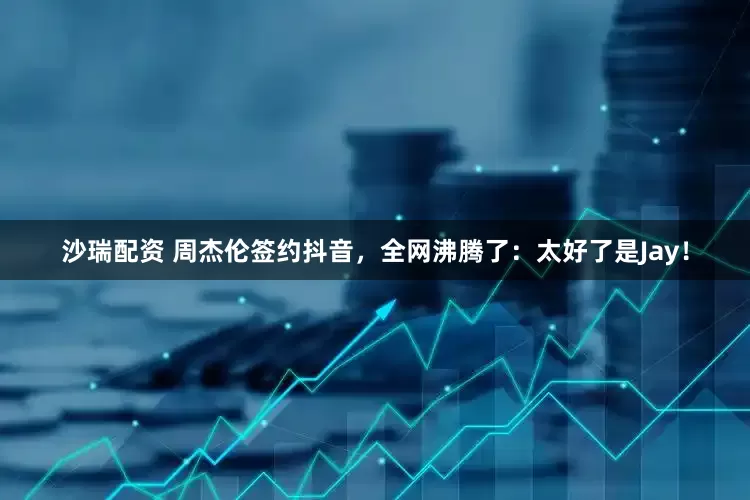 沙瑞配资 周杰伦签约抖音，全网沸腾了：太好了是Jay！