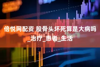 倍悦网配资 股骨头坏死算是大病吗_治疗_患者_生活