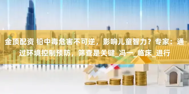 金顶配资 铅中毒危害不可逆，影响儿童智力？专家：通过环境控制预防，筛查是关键_冯一_临床_进行