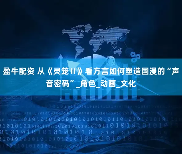 盈牛配资 从《灵笼Ⅱ》看方言如何塑造国漫的“声音密码”_角色_动画_文化
