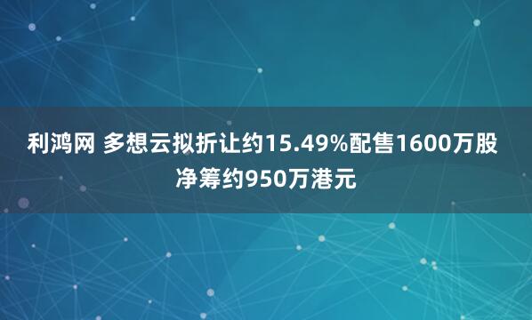 利鸿网 多想云拟折让约15.49%配售1600万股 净筹约950万港元