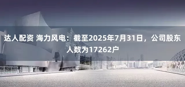 达人配资 海力风电：截至2025年7月31日，公司股东人数为17262户