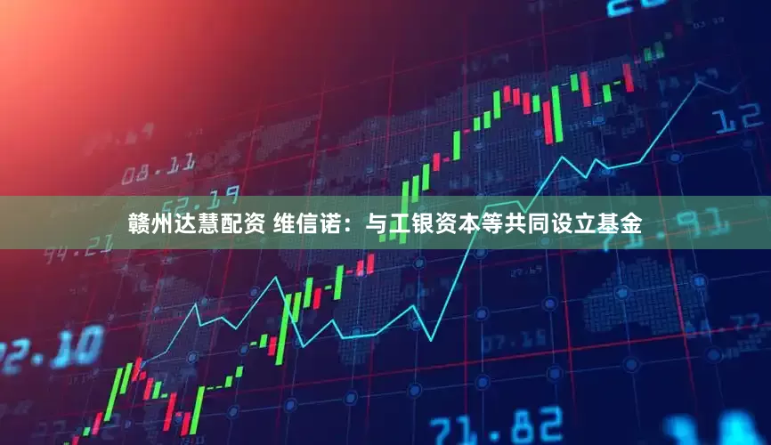 赣州达慧配资 维信诺：与工银资本等共同设立基金