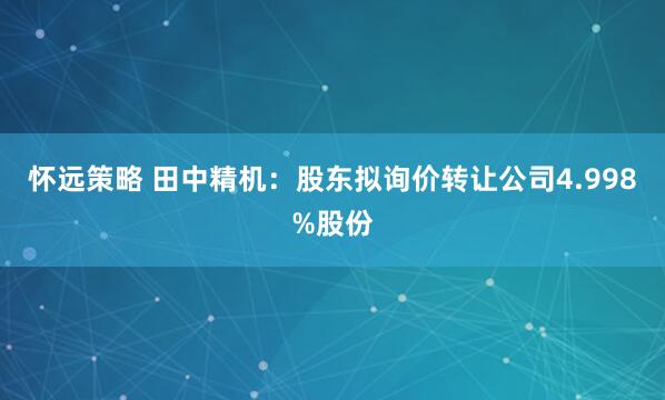 怀远策略 田中精机：股东拟询价转让公司4.998%股份