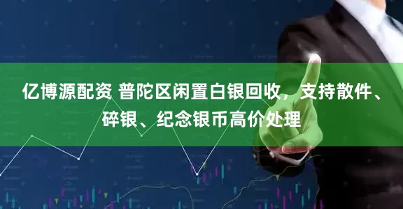 亿博源配资 普陀区闲置白银回收，支持散件、碎银、纪念银币高价处理