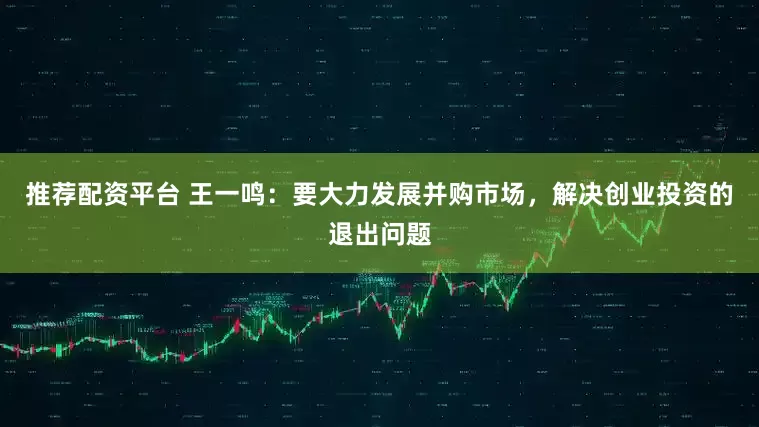 推荐配资平台 王一鸣：要大力发展并购市场，解决创业投资的退出问题