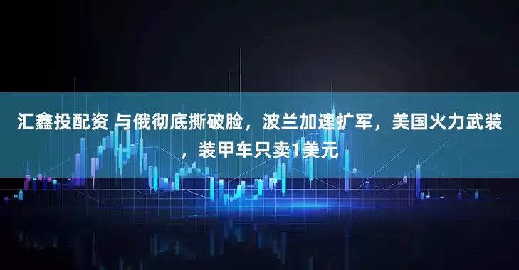 汇鑫投配资 与俄彻底撕破脸，波兰加速扩军，美国火力武装，装甲车只卖1美元