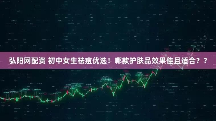 弘阳网配资 初中女生祛痘优选！哪款护肤品效果佳且适合？？