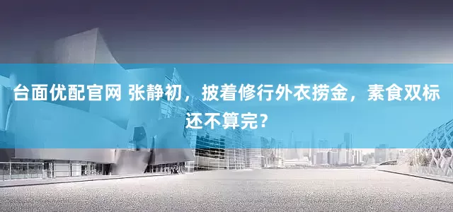 台面优配官网 张静初，披着修行外衣捞金，素食双标还不算完？