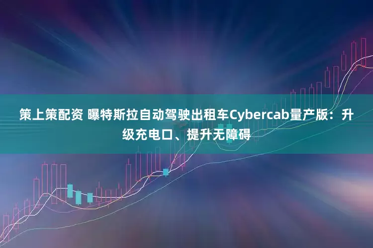 策上策配资 曝特斯拉自动驾驶出租车Cybercab量产版：升级充电口、提升无障碍